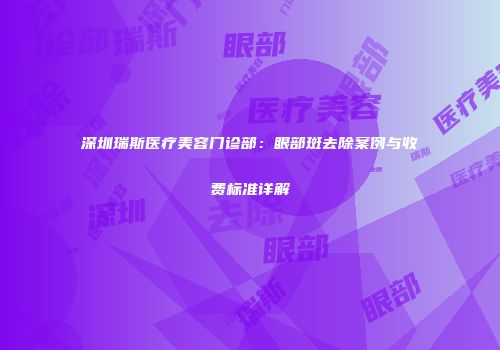 深圳瑞斯医疗美容门诊部：眼部斑去除案例与收费标准详解