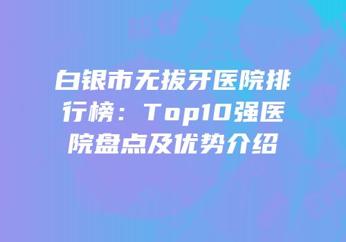 白银市无拔牙医院排行榜：Top10强医院盘点及优势介绍