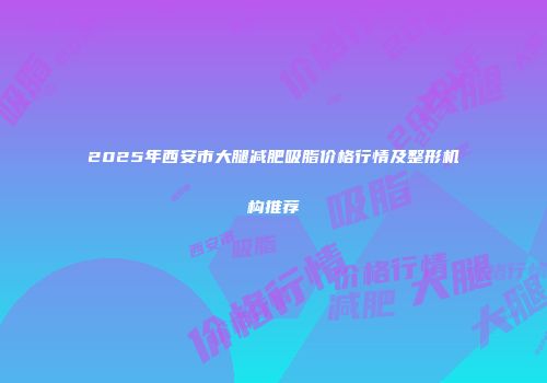 2025年西安市大腿减肥吸脂价格行情及整形机构推荐