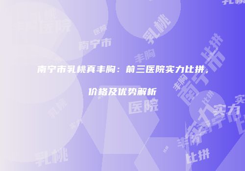 南宁市乳桃真丰胸：前三医院实力比拼，价格及优势解析