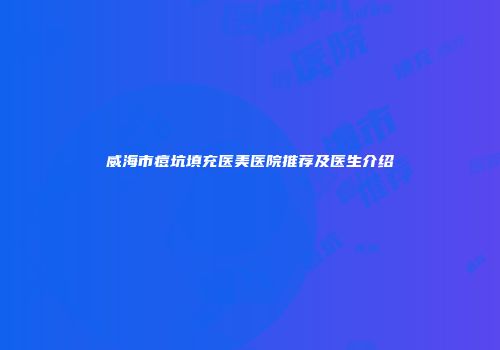威海市痘坑填充医美医院推荐及医生介绍