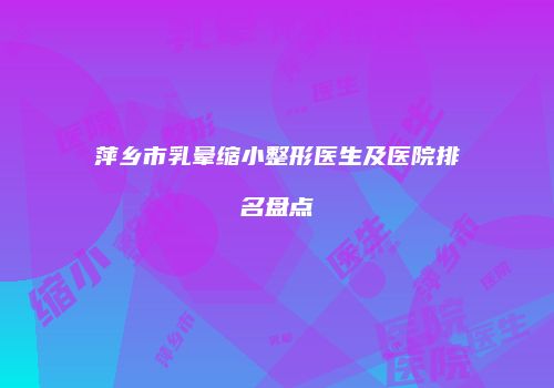 萍乡市乳晕缩小整形医生及医院排名盘点