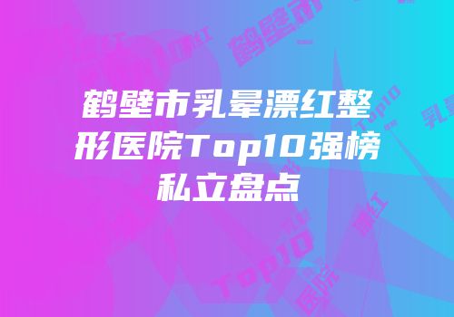 鹤壁市乳晕漂红整形医院Top10强榜私立盘点