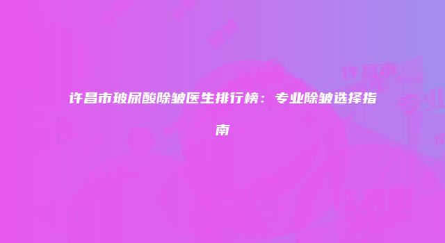 许昌市玻尿酸除皱医生排行榜：专业除皱选择指南