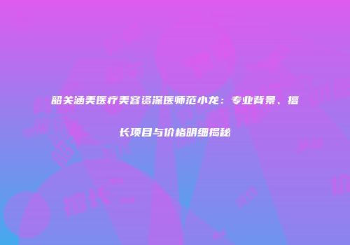 韶关涵美医疗美容资深医师范小龙：专业背景、擅长项目与价格明细揭秘