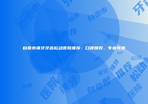 自贡市镶牙牙齿松动医院推荐：口碑良好，专业可靠