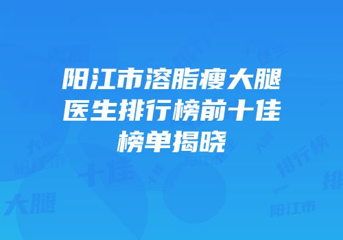 阳江市溶脂瘦大腿医生排行榜前十佳榜单揭晓