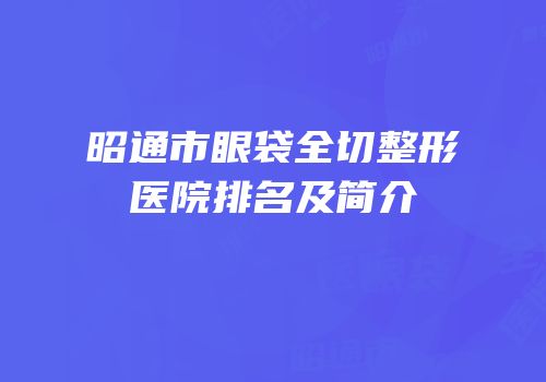 昭通市眼袋全切整形医院排名及简介