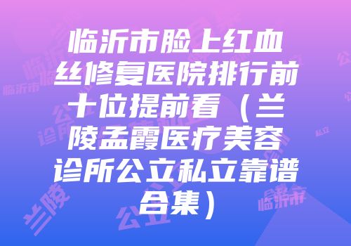 临沂市脸上红血丝修复医院排行前十位提前看（兰陵孟霞医疗美容诊所公立私立靠谱合集）