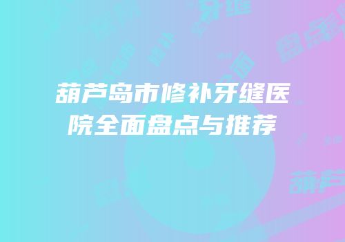 葫芦岛市修补牙缝医院全面盘点与推荐