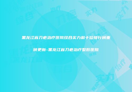 黑龙江省刀疤治疗医院综合实力前十位排行榜重磅更新-黑龙江省刀疤治疗整形医院