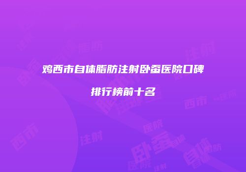 鸡西市自体脂肪注射卧蚕医院口碑排行榜前十名
