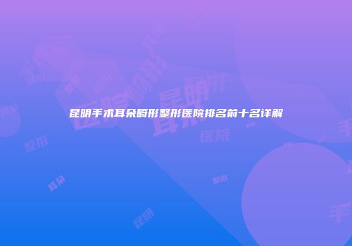 昆明手术耳朵畸形整形医院排名前十名详解