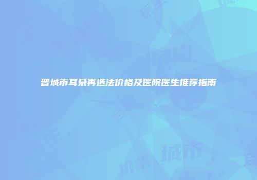 晋城市耳朵再造法价格及医院医生推荐指南