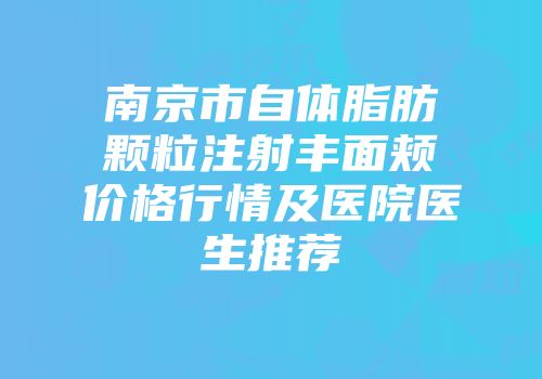 南京市自体脂肪颗粒注射丰面颊价格行情及医院医生推荐
