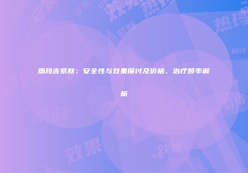 热玛吉紧肤：安全性与效果探讨及价格、治疗频率解析