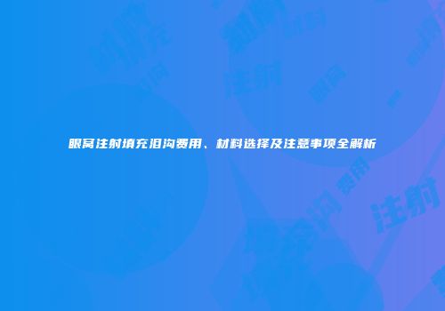 眼窝注射填充泪沟费用、材料选择及注意事项全解析