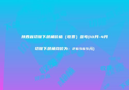 陕西省切除下颌角价格（收费）参考(10月-4月切除下颌角均价为：26565元)