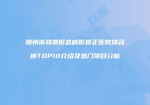 随州市耳廓形态畸形矫正医院排名榜TOP10介绍及热门项目分析