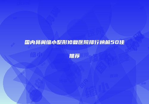 国内鼻翼缩小整形修复医院排行榜前50佳推荐