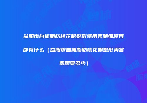 益阳市自体脂肪桃花眼整形费用表明细项目都有什么（益阳市自体脂肪桃花眼整形美容费用要多少）
