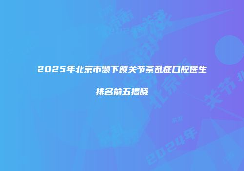 2025年北京市颞下颌关节紊乱症口腔医生排名前五揭晓