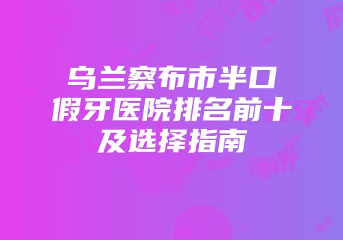 乌兰察布市半口假牙医院排名前十及选择指南