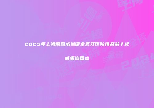 2025年上海德国威兰德全瓷牙医院排名前十权威机构盘点