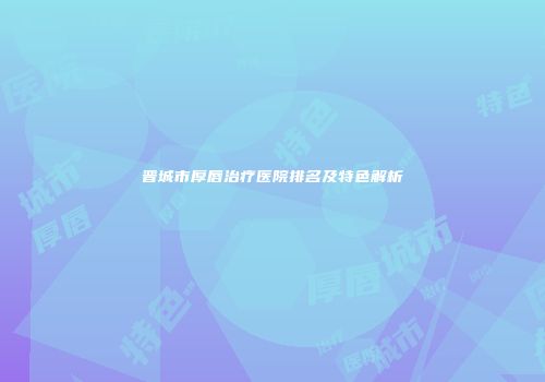 晋城市厚唇治疗医院排名及特色解析