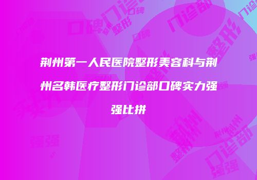 荆州第一人民医院整形美容科与荆州名韩医疗整形门诊部口碑实力强强比拼