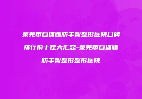 莱芜市自体脂肪丰臀整形医院口碑排行前十佳大汇总-莱芜市自体脂肪丰臀整形整形医院
