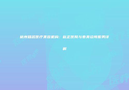 杭州知名医疗美容机构：赵正医院与泰美诊所服务详解
