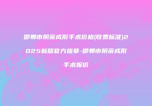 邯郸市阴蒂成形手术价格(收费标准)2025新版官方拔草-邯郸市阴蒂成形手术报价