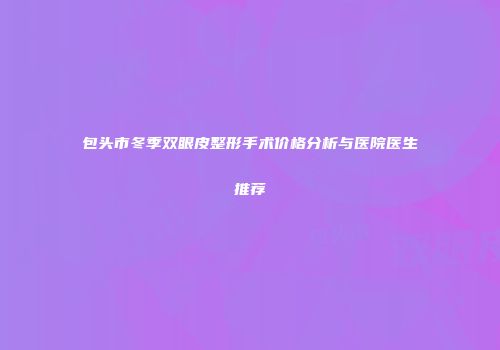 包头市冬季双眼皮整形手术价格分析与医院医生推荐