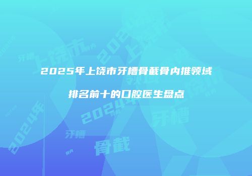 2025年上饶市牙槽骨截骨内推领域排名前十的口腔医生盘点