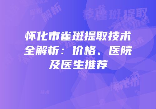 怀化市雀斑提取技术全解析：价格、医院及医生推荐