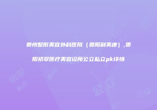 贵州整形美容外科医院（贵阳利美康）,贵阳初翠医疗美容诊所公立私立pk详情