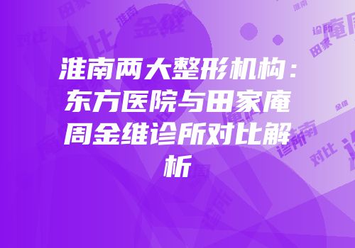 淮南两大整形机构：东方医院与田家庵周金维诊所对比解析