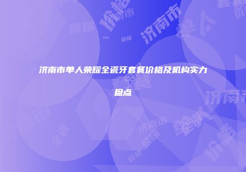 济南市单人荣耀全瓷牙套餐价格及机构实力盘点