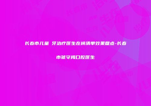 长春市儿童龍牙治疗医生在榜清单效果盘点-长春市虢守梅口腔医生