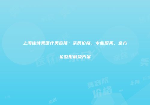 上海佳诗美医疗美容院：亲民价格，专业服务，全方位整形解决方案