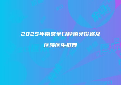 2025年南京全口种植牙价格及医院医生推荐