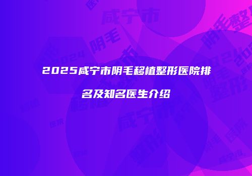 2025咸宁市阴毛移植整形医院排名及知名医生介绍