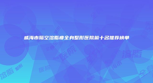 威海市隔空溶脂瘦全身整形医院前十名推荐榜单