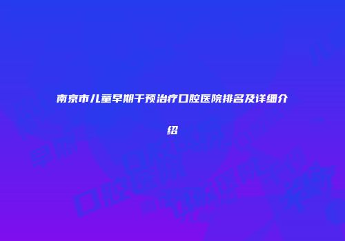 南京市儿童早期干预治疗口腔医院排名及详细介绍