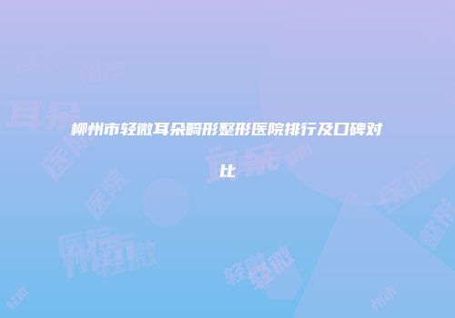 柳州市轻微耳朵畸形整形医院排行及口碑对比