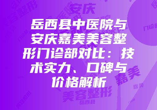 岳西县中医院与安庆嘉美美容整形门诊部对比：技术实力、口碑与价格解析