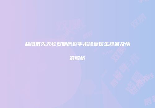 益阳市先天性双侧唇裂手术修复医生排名及情况解析