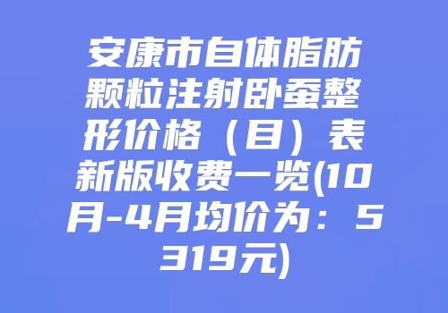 安康市自体脂肪颗粒注射卧蚕整形价格（目）表新版收费一览(10月-4月均价为：5319元)