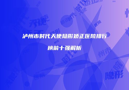 泸州市时代天使隐形矫正医院排行榜前十强解析